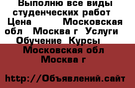 Выполню все виды студенческих работ › Цена ­ 100 - Московская обл., Москва г. Услуги » Обучение. Курсы   . Московская обл.,Москва г.